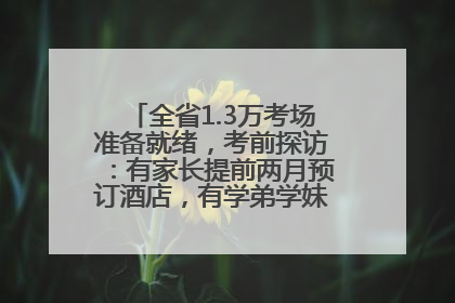 全省1.3万考场准备就绪，考前探访：有家长提前两月预订酒店，有学弟学妹隔空送上暖心祝福