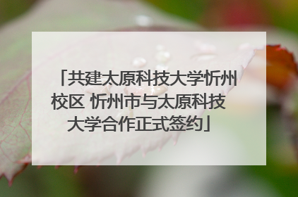 共建太原科技大学忻州校区 忻州市与太原科技大学合作正式签约
