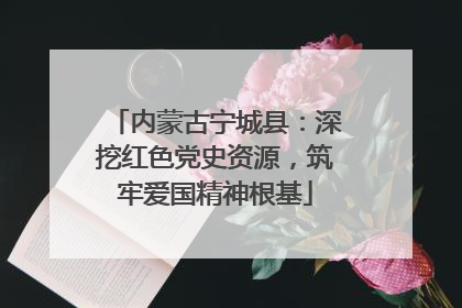 内蒙古宁城县：深挖红色党史资源，筑牢爱国精神根基