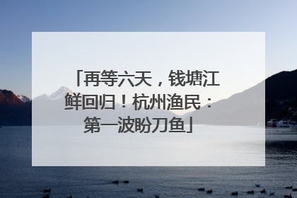 再等六天，钱塘江鲜回归！杭州渔民：第一波盼刀鱼