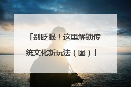 别眨眼！这里解锁传统文化新玩法（图）