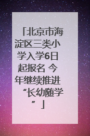 北京市海淀区三类小学入学6日起报名 今年继续推进“长幼随学”