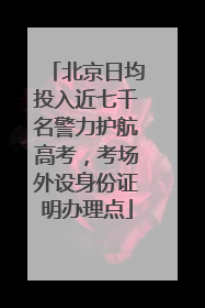 北京日均投入近七千名警力护航高考，考场外设身份证明办理点