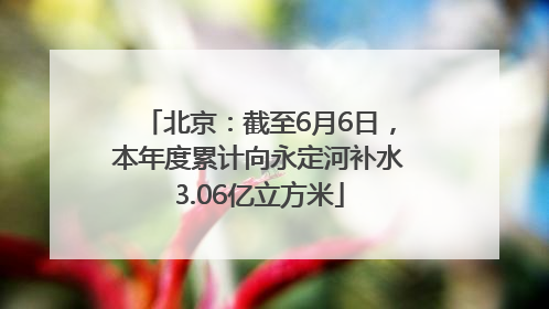 北京：截至6月6日，本年度累计向永定河补水3.06亿立方米