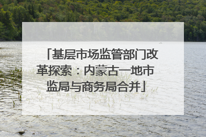 基层市场监管部门改革探索：内蒙古一地市监局与商务局合并