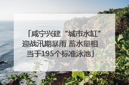咸宁兴建“城市水缸”迎战汛期暴雨 蓄水量相当于195个标准泳池