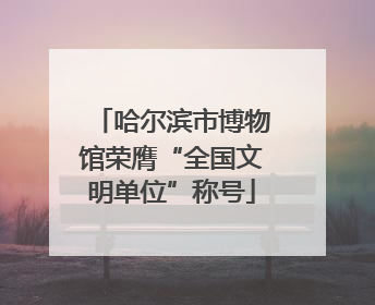 哈尔滨市博物馆荣膺“全国文明单位”称号