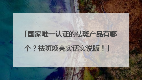 国家唯一认证的祛斑产品有哪个？祛斑焕亮实话实说版！