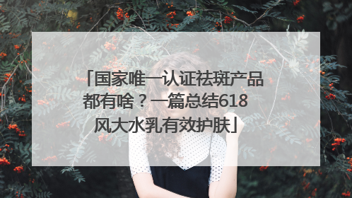国家唯一认证祛斑产品都有啥？一篇总结618风大水乳有效护肤