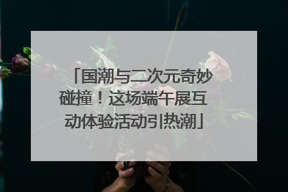 国潮与二次元奇妙碰撞！这场端午展互动体验活动引热潮