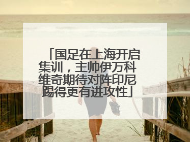 国足在上海开启集训，主帅伊万科维奇期待对阵印尼踢得更有进攻性