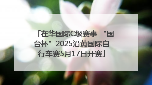 在华国际C级赛事 “国台杯”2025沿黄国际自行车赛5月17日开赛