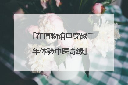 在博物馆里穿越千年体验中医奇缘