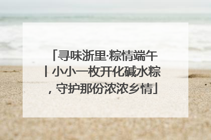 寻味浙里·粽情端午丨小小一枚开化碱水粽，守护那份浓浓乡情