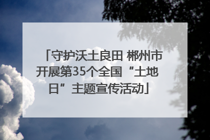 守护沃土良田 郴州市开展第35个全国“土地日”主题宣传活动