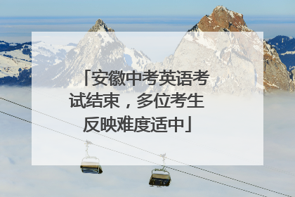 安徽中考英语考试结束，多位考生反映难度适中