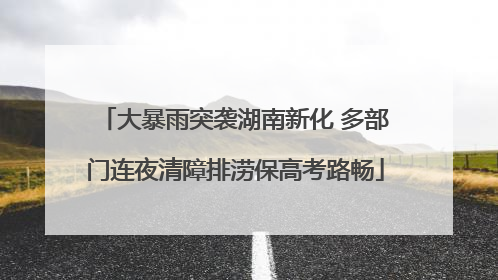 大暴雨突袭湖南新化 多部门连夜清障排涝保高考路畅
