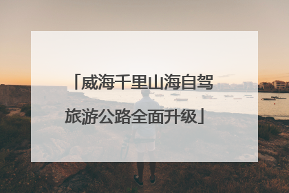 威海千里山海自驾旅游公路全面升级