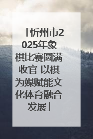 忻州市2025年象棋比赛圆满收官 以棋为媒赋能文化体育融合发展