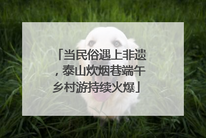 当民俗遇上非遗，泰山炊烟巷端午乡村游持续火爆