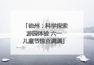 德州：科学探索 游园体验 六一儿童节惊喜满满