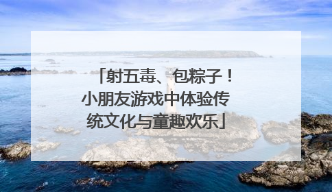 射五毒、包粽子！小朋友游戏中体验传统文化与童趣欢乐