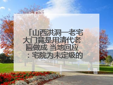 山西洪洞一老宅大门竟是用清代老匾做成 当地回应：宅院为未定级的不可移动文物