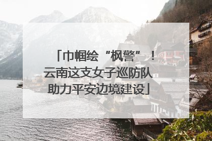 巾帼绘“枫警”！云南这支女子巡防队助力平安边境建设