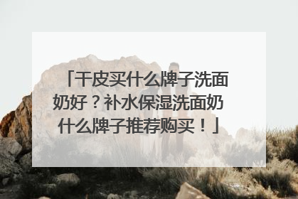 干皮买什么牌子洗面奶好？补水保湿洗面奶什么牌子推荐购买！