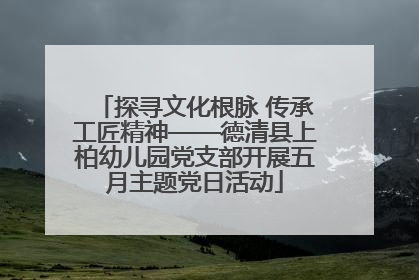 探寻文化根脉 传承工匠精神——德清县上柏幼儿园党支部开展五月主题党日活动