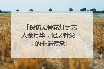 探访无骨花灯手艺人余月华，记录针尖上的非遗传承
