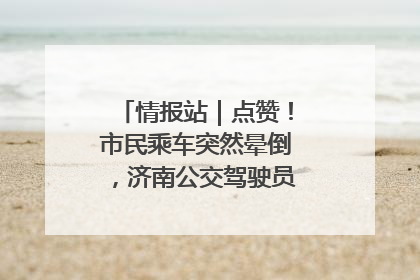 情报站｜点赞！市民乘车突然晕倒，济南公交驾驶员和乘客热心相助