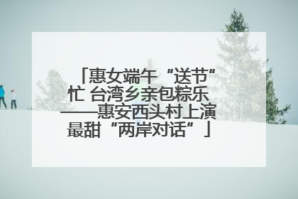 惠女端午“送节”忙 台湾乡亲包粽乐——惠安西头村上演最甜“两岸对话”