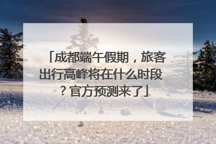 成都端午假期，旅客出行高峰将在什么时段？官方预测来了
