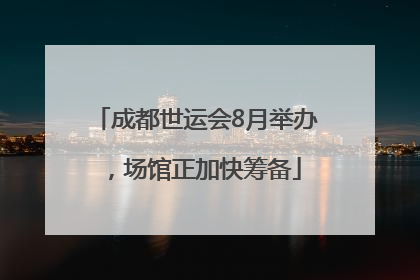 成都世运会8月举办，场馆正加快筹备