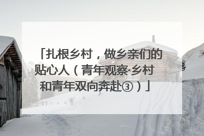 扎根乡村，做乡亲们的贴心人（青年观察·乡村和青年双向奔赴③）