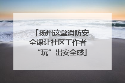 扬州这堂消防安全课让社区工作者“玩”出安全感