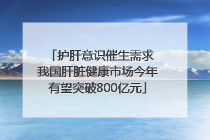 护肝意识催生需求 我国肝脏健康市场今年有望突破800亿元