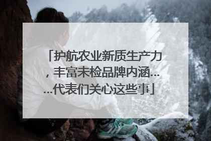 护航农业新质生产力，丰富未检品牌内涵……代表们关心这些事