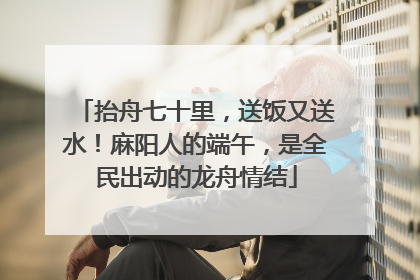 抬舟七十里，送饭又送水！麻阳人的端午，是全民出动的龙舟情结