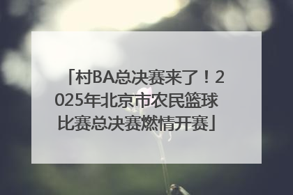 村BA总决赛来了！2025年北京市农民篮球比赛总决赛燃情开赛