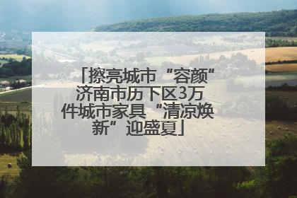 擦亮城市“容颜” 济南市历下区3万件城市家具“清凉焕新”迎盛夏