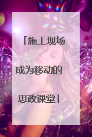 施工现场成为移动的思政课堂