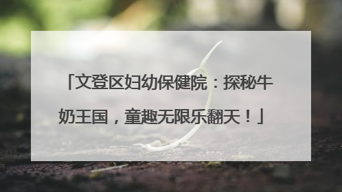 文登区妇幼保健院：探秘牛奶王国，童趣无限乐翻天！