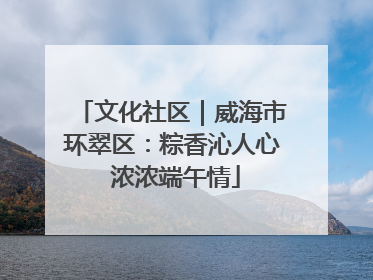 文化社区｜威海市环翠区：粽香沁人心 浓浓端午情