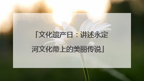 文化遗产日：讲述永定河文化带上的美丽传说