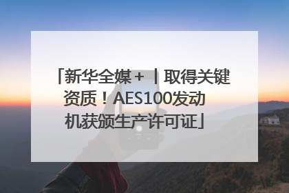 新华全媒＋丨取得关键资质！AES100发动机获颁生产许可证