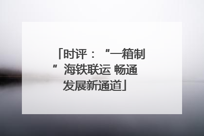 时评：“一箱制”海铁联运 畅通发展新通道