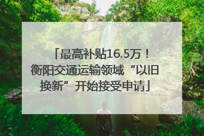 最高补贴16.5万！衡阳交通运输领域“以旧换新”开始接受申请