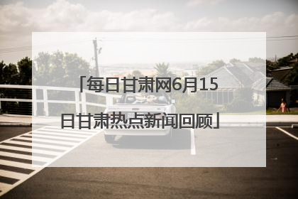 每日甘肃网6月15日甘肃热点新闻回顾